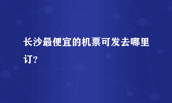 长沙最便宜的机票可发去哪里订？