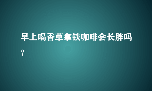 早上喝香草拿铁咖啡会长胖吗？