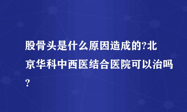 股骨头是什么原因造成的?北京华科中西医结合医院可以治吗?