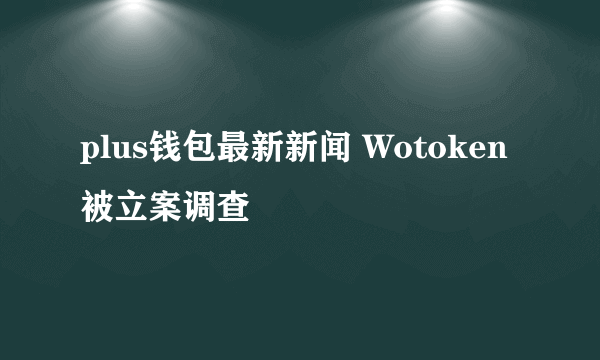 plus钱包最新新闻 Wotoken被立案调查