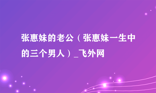 张惠妹的老公（张惠妹一生中的三个男人）_飞外网