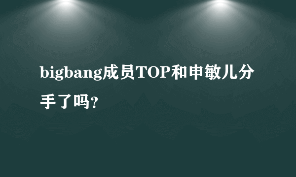 bigbang成员TOP和申敏儿分手了吗？