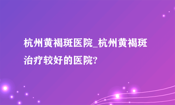 杭州黄褐斑医院_杭州黄褐斑治疗较好的医院?