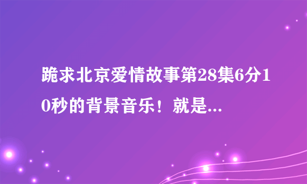 跪求北京爱情故事第28集6分10秒的背景音乐！就是那个很忧伤的