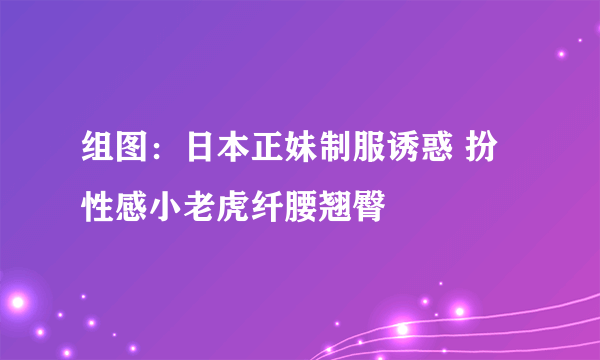 组图：日本正妹制服诱惑 扮性感小老虎纤腰翘臀