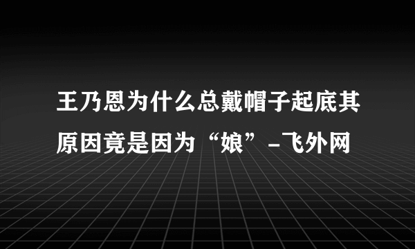 王乃恩为什么总戴帽子起底其原因竟是因为“娘”-飞外网