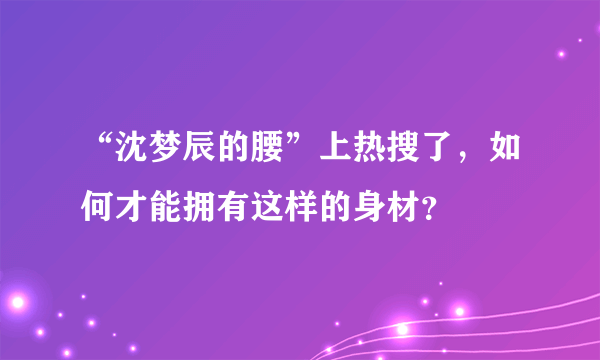 “沈梦辰的腰”上热搜了，如何才能拥有这样的身材？