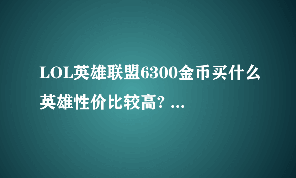 LOL英雄联盟6300金币买什么英雄性价比较高? 需要英雄名字。简称有些不懂。