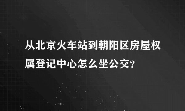 从北京火车站到朝阳区房屋权属登记中心怎么坐公交？