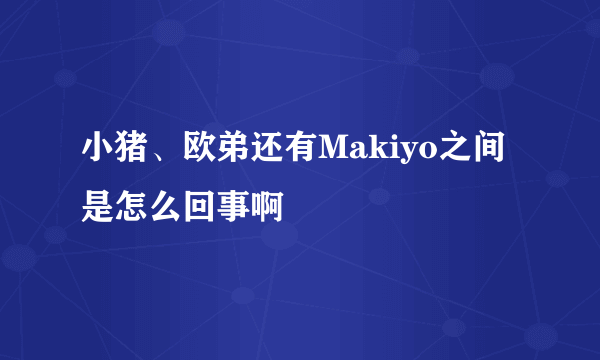 小猪、欧弟还有Makiyo之间是怎么回事啊