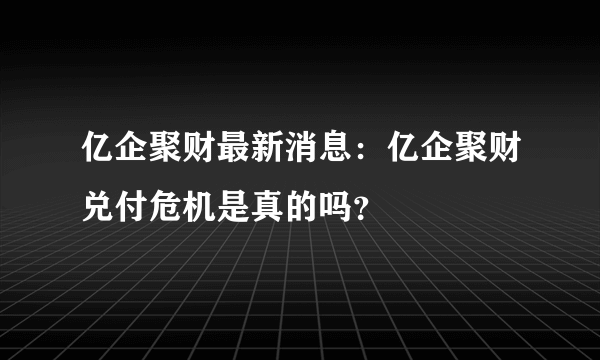 亿企聚财最新消息：亿企聚财兑付危机是真的吗？