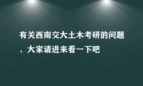 有关西南交大土木考研的问题，大家请进来看一下吧