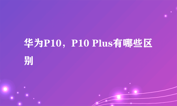 华为P10，P10 Plus有哪些区别