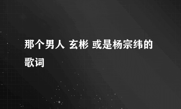 那个男人 玄彬 或是杨宗纬的歌词