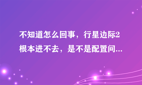 不知道怎么回事，行星边际2根本进不去，是不是配置问题？？？