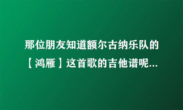 那位朋友知道额尔古纳乐队的【鸿雁】这首歌的吉他谱呢呀，肯求给我说一下，谢谢了，