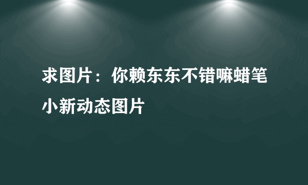 求图片：你赖东东不错嘛蜡笔小新动态图片