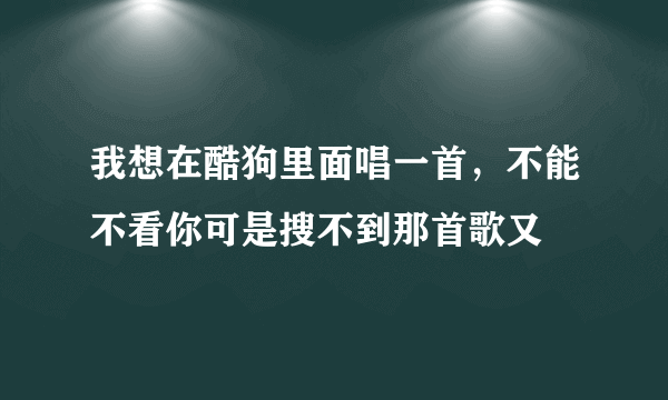 我想在酷狗里面唱一首，不能不看你可是搜不到那首歌又