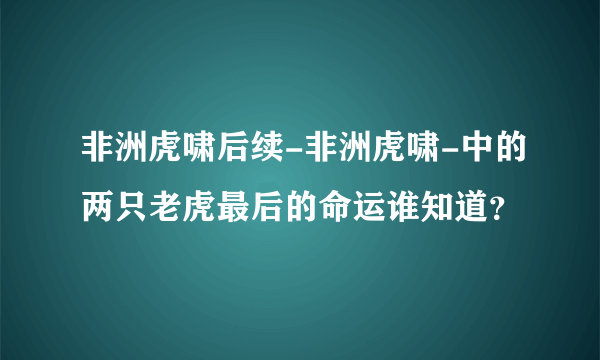 非洲虎啸后续-非洲虎啸-中的两只老虎最后的命运谁知道？