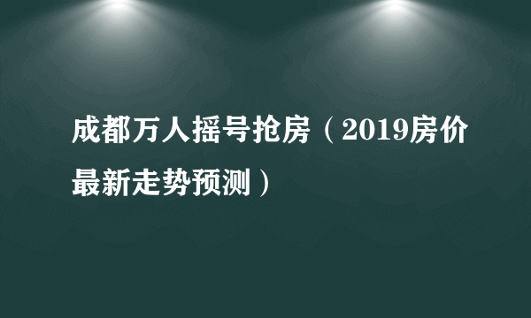 成都万人摇号抢房（2019房价最新走势预测）