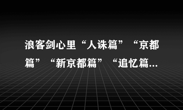 浪客剑心里“人诛篇”“京都篇”“新京都篇”“追忆篇”“星霜篇”……都是啥啊？我已经彻底乱套了。。。