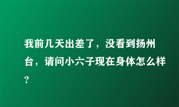 我前几天出差了，没看到扬州台，请问小六子现在身体怎么样？