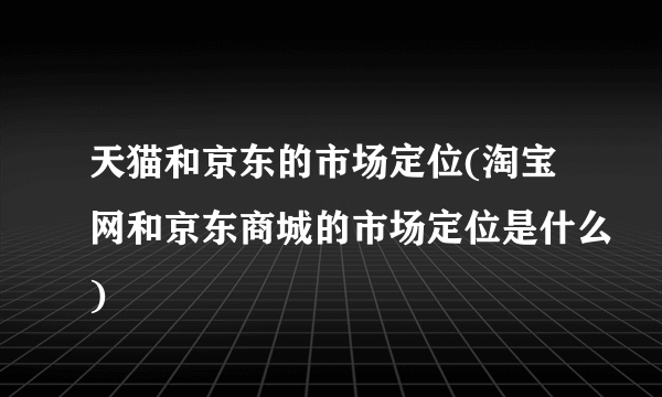 天猫和京东的市场定位(淘宝网和京东商城的市场定位是什么)