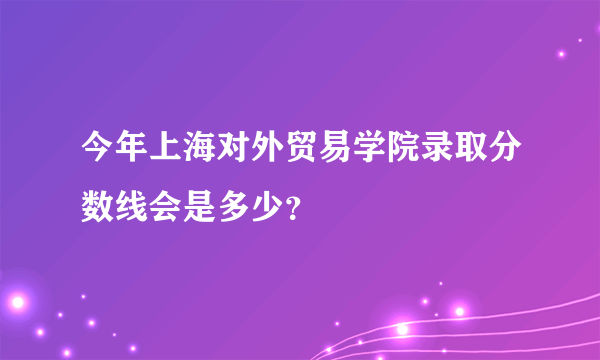 今年上海对外贸易学院录取分数线会是多少？