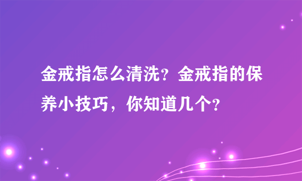 金戒指怎么清洗？金戒指的保养小技巧，你知道几个？