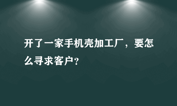 开了一家手机壳加工厂，要怎么寻求客户？