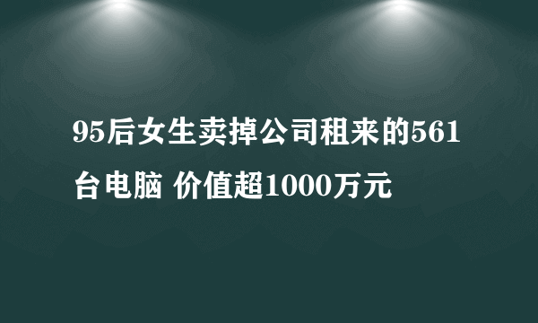 95后女生卖掉公司租来的561台电脑 价值超1000万元