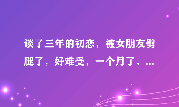 谈了三年的初恋，被女朋友劈腿了，好难受，一个月了，还老是回忆过去的点滴，烦死了，走不出来。