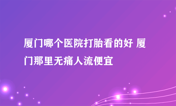 厦门哪个医院打胎看的好 厦门那里无痛人流便宜