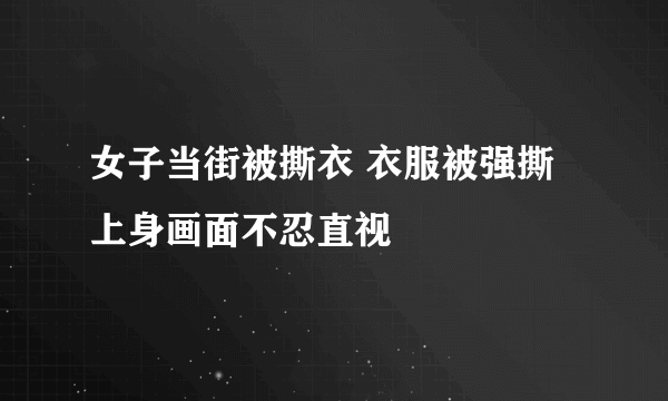 女子当街被撕衣 衣服被强撕上身画面不忍直视