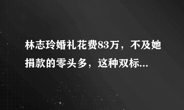 林志玲婚礼花费83万，不及她捐款的零头多，这种双标行为太圈粉了