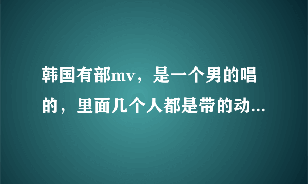 韩国有部mv，是一个男的唱的，里面几个人都是带的动物面具头套的，那个歌叫什么名字呀