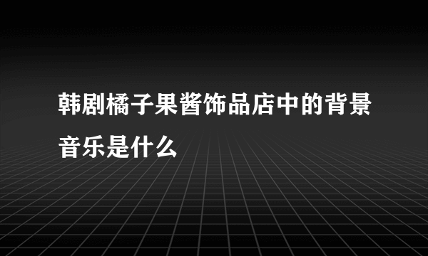 韩剧橘子果酱饰品店中的背景音乐是什么