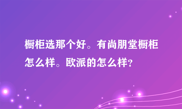 橱柜选那个好。有尚朋堂橱柜怎么样。欧派的怎么样？