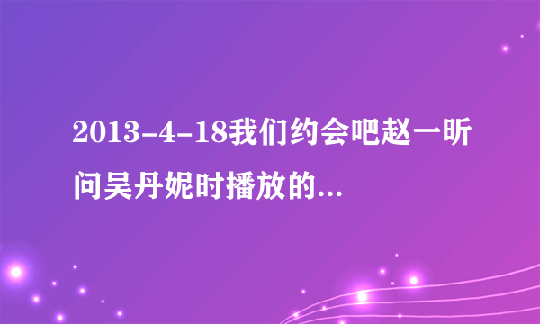 2013-4-18我们约会吧赵一昕问吴丹妮时播放的英文歌名