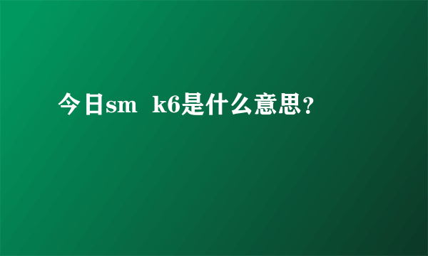 今日sm  k6是什么意思？