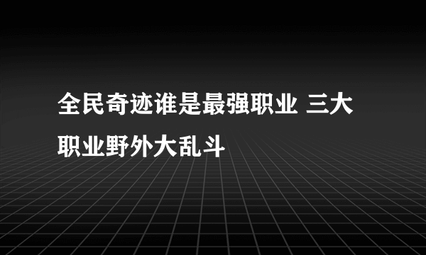 全民奇迹谁是最强职业 三大职业野外大乱斗