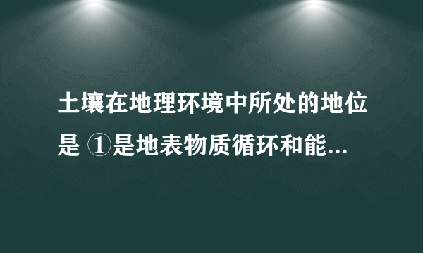 土壤在地理环境中所处的地位是 ①是地表物质循环和能量转化非常活跃的场所 ②是形成千姿百态的地表形态的重要条件 ③是联系有机界和无机界的中心环境 ④是地理环境的产物也是地理环境的创造者 A. ①② B. ③④ C. ①④ D. ②③