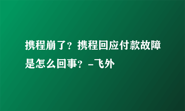 携程崩了？携程回应付款故障是怎么回事？-飞外