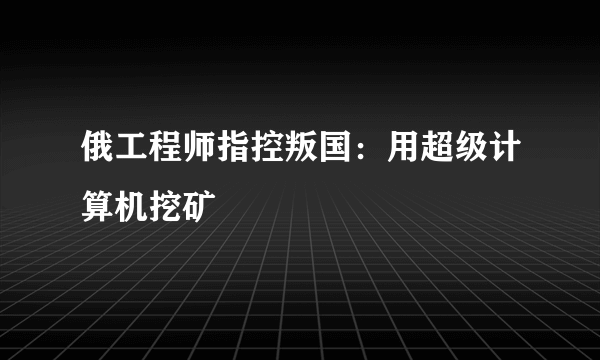 俄工程师指控叛国：用超级计算机挖矿