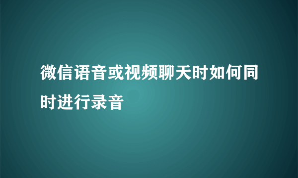 微信语音或视频聊天时如何同时进行录音