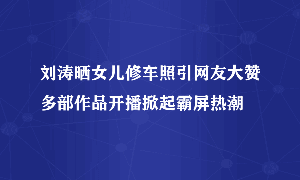 刘涛晒女儿修车照引网友大赞多部作品开播掀起霸屏热潮