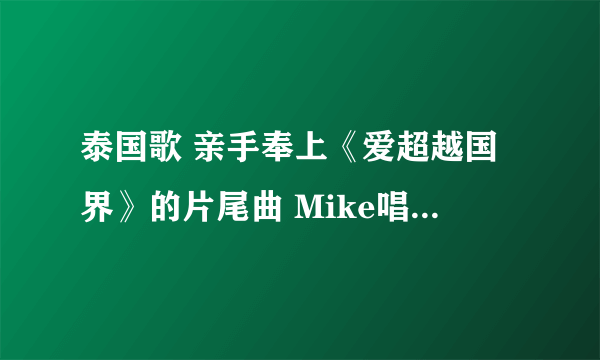 泰国歌 亲手奉上《爱超越国界》的片尾曲 Mike唱的，要原版 kitty-curtain@qq.com 请发到这个邮箱 谢谢