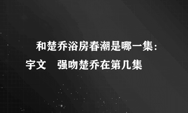 玥和楚乔浴房春潮是哪一集：宇文玥强吻楚乔在第几集