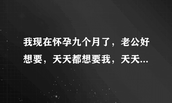 我现在怀孕九个月了，老公好想要，天天都想要我，天天都看我下面还用嘴舔，用手摸，真不知道怎么办，宝妈们你们有这样的现象吗，不给老公日他还说我不爱他真不知道怎么办