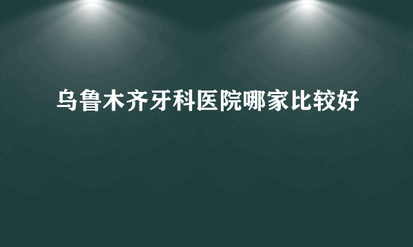 乌鲁木齐牙科医院哪家比较好